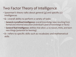 Two Factor Theory of IntelligenceSpearman’s theory talks about general (g) and specific (s) intelligencesG = overall ability to perform a variety of tasksGeneral crystallized intelligence: overall knowledge base resulting from formal and informal education (individual’s pool of knowledge or facts)General fluid intelligence: abilities that allow us to reason, think, and learn new things (potential for learning) S = refers to specific skills such as vocabulary and mathematical skills 
