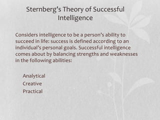 Sternberg’s Theory of Successful IntelligenceConsiders intelligence to be a person’s ability to succeed in life: success is defined according to an individual’s personal goals. Successful intelligence comes about by balancing strengths and weaknesses in the following abilities:       Analytical     Creative     Practical 