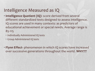 Intelligence Measured as IQ Intelligence Quotient (IQ)- score derived from several different standardized tests designed to assess intelligence. IQ scores are used in many contexts: as predictors of educational achievement or special needs. Average range is 85-115 Individually Administered IQ testsGroup Administered IQ testsFlynn Effect- phenomenon in which IQ scores have increased over successive generations throughout the world. WHY??? 
