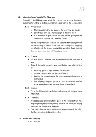10:
3.2. Managing GroupWork InTheClassroom
Penny Ur (1996:234) provides what she considers to be some important
guidelines for setting up and managing smallgroup work inthe L2classroom:
4.2.1. Presentation
 The instructions that are given at the beginning are crucial
 Select tasks that are simple enough to describe easily
 It is advisable to give the instructions before giving out the
materials or dividing the class into groups
Before giving the signto start tell the class whatthe arrangements
are for stopping: if there is atime limit, or a set signalfor stopping,
say what it is; if the groups simply stop when they have finished,
then tell them what they will have to do next.
4.2.2. Process
 Go from groups, monitor, and either contribute or keep out of
way.
 If you do decide to intervene, your contribution may take the form
of:
- Providing general improvement and support;
- Helping students who are having difficulty;
- Keeping the students using the target language (be present in
each group)
- Tactfully regulate participation in a discussion where you find
some students are over-dominant and others silent.
4.2.3. Ending
 Try to finish the activity while the students are still enjoying it and
interested.
4.2.4. Feedback
 A feedback session usually takes place in the context of full-class
by giving the right solution, pooling ideas on the board; displaying
materials the groups have produced.
 Your main objective here is to express appreciation of the effort
that has been invested and its results.
4.3.Collaborative Learning
 Goal structures
 