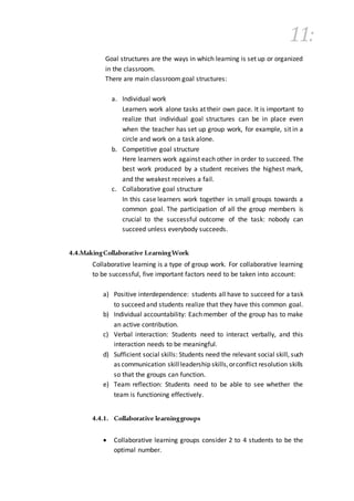11:
Goal structures are the ways in which learning is set up or organized
in the classroom.
There are main classroom goal structures:
a. Individual work
Learners work alone tasks at their own pace. It is important to
realize that individual goal structures can be in place even
when the teacher has set up group work, for example, sit in a
circle and work on a task alone.
b. Competitive goal structure
Here learners work against each other in order to succeed. The
best work produced by a student receives the highest mark,
and the weakest receives a fail.
c. Collaborative goal structure
In this case learners work together in small groups towards a
common goal. The participation of all the group members is
crucial to the successful outcome of the task: nobody can
succeed unless everybody succeeds.
4.4.MakingCollaborative LearningWork
Collaborative learning is a type of group work. For collaborative learning
to be successful, five important factors need to be taken into account:
a) Positive interdependence: students all have to succeed for a task
to succeed and students realize that they have this common goal.
b) Individual accountability: Each member of the group has to make
an active contribution.
c) Verbal interaction: Students need to interact verbally, and this
interaction needs to be meaningful.
d) Sufficient social skills: Students need the relevant social skill, such
as communication skillleadership skills,orconflict resolution skills
so that the groups can function.
e) Team reflection: Students need to be able to see whether the
team is functioning effectively.
4.4.1. Collaborative learninggroups
 Collaborative learning groups consider 2 to 4 students to be the
optimal number.
 