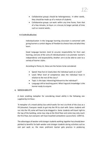 12:
 Collaborative groups should be heterogeneous. In other words,
they should be made up of a mixture of students.
 Collaborative groups can work within any time frame, from that
of a few minutes, to hours or a lesson, to longer periods of time
such as several weeks.
4.5.Individualization
Individualization in the language learning classroom is concerned with
giving learners a certain degree of freedom to choose how and what they
learn.
Good language learners tend to assume responsibility for their own
learning, and one of the aims of individualization is to promote learner’s
independence and responsibility. Another aim is to be able to cater to a
variety of learner styles.
According to Penny Ur, these are the factors to be considered:
 Speed: How fast or slowly does the individual work on a task?
 Level: What level of competence does the individual have in
relation to the rest of the class?
 Topic: Is the topic interesting/relevant to the individual?
 Language skill or teaching point: What linguistic knowledge is the
learner ready to acquire.
4. MIXEDABILITY
A more enabling metaphor for considering mixed ability is the following one
supplied by Jim Rose:
‘A metaphor of a mixed ability class which works for me is to think of the class as a
lift (elevator). Everyone needs to get into the lift to start with. Some students will
run into the lift, some will have to be dragged in. Some students will travel right to
the top of the building, some may stop at the third floor and some may only reach
the first floor, but everyone will have travelled somewhere successfully’. (1997:3).
The advantages of weaker and stronger students working together has already been
pointed to benefits for both weaker and stronger students during activities such as
oral pair work as: the more proficient learner gets practice in producing
 