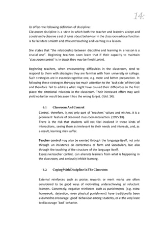14:
Ur offers the following definition of discipline:
Classroom discipline is a state in which both the teacher and learners accept and
consistently observe aset of rules about behaviour in the classroomwhose function
is to facilitate smooth and efficient teaching and learning in a lesson.
She states that “the relationship between discipline and learning in a lesson is a
crucial one”. Beginning teachers soon learn that if their capacity to maintain
´classroom control´ is in doubt they may be fired (Lortie).
Beginning teachers, when encountering difficulties in the classroom, tend to
respond to them with strategies they are familiar with from university or college.
Such strategies are in essence cognitive one, e.g. more and better preparation. In
following these strategies they pay too much attention to the ´task side´ of their job
and therefore fail to address what might have caused their difficulties in the first
place: the emotional relations in the classroom. Their increased effort may well
yield no better result because it has the wrong target. (Ibid: 14).
6.1 Classroom AndControl
Control, therefore, is not only part of ´teachers´ values and wishes, it is a
prominent feature of observed classroom interaction. (1995:18).
There is the risk that students will not feel involved in these kinds of
interactions, seeing them as irrelevant to their needs and interests, and, as
a result, learning may suffer.
Teacher control may also be exerted through the language itself, not only
through an insistence on correctness of form and vocabulary, but also
through the teaching of the structure of the language itself.
Excessive teacher control, can alienate learners from what is happening in
the classroom, and seriously inhibit learning.
6.2 CopingWithDiscipline InTheClassroom
External reinforces such as praise, rewards or merit marks are often
considered to be good ways of motivating underachieving or reluctant
learners. Conversely, negative reinforces such as punishments (e.g. extra
homework, detention, even physical punishment) have traditionally been
assumed to encourage ´good´ behaviour among students, or atthe very least
to discourage ´bad´ behavior.
 