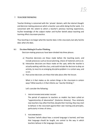 15:
7 TEACHERTHINKING
Teacher thinking is concerned with the ´private´ domain, with the internal thought
and decision making processes which a teacher uses while doing his/her work, it is
concerned with the extent to which a teacher's previous learning experiences,
his/her knowledge of the subject matter and his/her beliefs about teaching and
learning affect classroom practice.
Thus teaching is no longer what the teacher does in the classroom, but why he/she
does what she does.
8.1 DecisionMakingInTeacherThinking
Decision-making processes have been divided into three phases:
a) Preactive decisions are those made before the teaching event, and
include processes such as lesson planning, choice of materials and so on.
b) Interactive decisions are those made on the spot, while the teacher is
actually working with the class, and could include the decision to drop an
activity, to react to an emerging discipline problem in a certain way, and
so on.
c) Post-active decisions are those that take place after the lesson.
What is it that makes us do certain things in the classroom in certain
ways? What exactly is it that informs our ´teacher thinking´?
Let's consider the following:
1. THEWYINWHICHWEWERE TAUGHT
The period of exposure to teachers as models has been called an
“apprenticeship of observation” (Gutierrez Almarza). Thus relatively
new teachers may often find that, despite their training, they may start
to behave in the classroom against their own training and principles,
particularly in times of stress.
2. TEACHER BELIEFS
Teachers' beliefs about how a second language is learned, and how
that language should be taught, are central to the way in which
teachers behave in the language classroom.
 