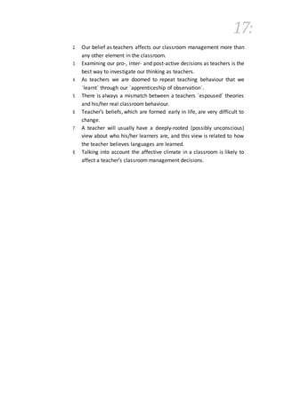 17:
2. Our belief as teachers affects our classroom management more than
any other element in the classroom.
3. Examining our pro-, inter- and post-active decisions as teachers is the
best way to investigate our thinking as teachers.
4. As teachers we are doomed to repeat teaching behaviour that we
´learnt´ through our ´apprenticeship of observation´.
5. There is always a mismatch between a teachers ´espoused´ theories
and his/her real classroom behaviour.
6. Teacher's beliefs, which are formed early in life, are very difficult to
change.
7. A teacher will usually have a deeply-rooted (possibly unconscious)
view about who his/her learners are, and this view is related to how
the teacher believes languages are learned.
8. Talking into account the affective climate in a classroom is likely to
affect a teacher's classroom management decisions.
 
