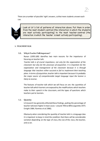 2:
There are anumber of possible´right´answers, sothat more students answer each
cue.
1. TEACHERTALK
1.1. WhyisTeacherTalkImportant?
Nunan (1995:189) identifies two main reasons for the importance of
focusing on teacher talk:
Teacher talk is of crucial importance, not only for the organization of the
classroom but also for the processes of acquisition. It is important for the
organization and management of the classroom because it is through
language that teachers either succeed or fail to implement their teaching
plans. In terms of acquisition, teacher talk is important because it is probably
the major source of comprehensible target language input the learner is
likely to receive.
The features of teacher talk which we will focus on are: the quantities of
teacher talk which learners are exposed to; the modifications which teachers
make to their speech in the classroom; and the types of questions which
teachers put to learners.
1.2. Quantity
L2 research has generally reflected these findings, putting the percentage of
teacher talkeven higher in most cases –around 70% to 80% (Legaretta 1977;
Enright 1984; Ramirez et al.1986).
Obviously when considering the quantity of teacher talk in a language class
it is important to keep in mind the condition that there will be considerable
variation depending on the type of class, the size of the class, the teacher,
and so on.
TASK
Done
• Look at Ur´s list of patterns of interaction above. Put them in order
from the most student-centred (the interaction in which the students
are most actively participating) to the most teacher-centred (the
interaction in which the teacher is most actively participating).
 