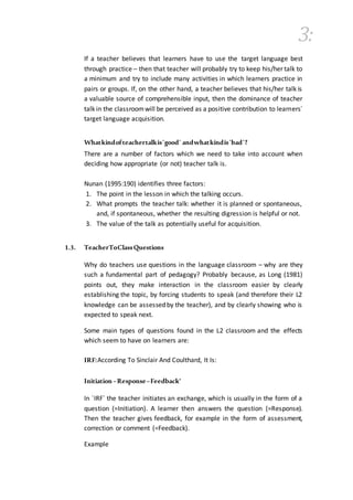 3:
If a teacher believes that learners have to use the target language best
through practice – then that teacher will probably try to keep his/her talk to
a minimum and try to include many activities in which learners practice in
pairs or groups. If, on the other hand, a teacher believes that his/her talk is
a valuable source of comprehensible input, then the dominance of teacher
talk in the classroomwill be perceived as a positive contribution to learners´
target language acquisition.
Whatkindofteachertalkis´good´ andwhatkindis´bad´?
There are a number of factors which we need to take into account when
deciding how appropriate (or not) teacher talk is.
Nunan (1995:190) identifies three factors:
1. The point in the lesson in which the talking occurs.
2. What prompts the teacher talk: whether it is planned or spontaneous,
and, if spontaneous, whether the resulting digression is helpful or not.
3. The value of the talk as potentially useful for acquisition.
1.3. TeacherToClassQuestions
Why do teachers use questions in the language classroom – why are they
such a fundamental part of pedagogy? Probably because, as Long (1981)
points out, they make interaction in the classroom easier by clearly
establishing the topic, by forcing students to speak (and therefore their L2
knowledge can be assessed by the teacher), and by clearly showing who is
expected to speak next.
Some main types of questions found in the L2 classroom and the effects
which seem to have on learners are:
IRF:According To Sinclair And Coulthard, It Is:
Initiation –Response–Feedback'
In ´IRF´ the teacher initiates an exchange, which is usually in the form of a
question (=Initiation). A learner then answers the question (=Response).
Then the teacher gives feedback, for example in the form of assessment,
correction or comment (=Feedback).
Example
 