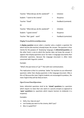 4:
Teacher: “What did you do this weekend?” = Initiation
Student: “I went to the cinema” = Response
Teacher: “Good” = Feedback (comment)
Or
Teacher: “What did you do this weekend?” = Initiation
Student: “I goed cinema” = Response
Teacher: “Not ´goed´ - went” = Feedback (correction)
DisplayVersusReferentialQuestions
A display question occurs when a teacher asks a student a question for
which he/she (the teacher) already knows the answer. The question is thus
merely for the purpose of ´displaying´ language. A referential question, on
the other hand, is one to which the teacher does not know the answer. It
appears that display questions occur far more in language classrooms than
referential questions, because the language classroom is often more
concerned with linguistic content.
Example:
“What's the past tense of ´go´?” than with real communication.
The implication is that it is somehow ´better´ for teachers to use referential
questions rather than display questions in the language classroom. Why is
this so? Because the more English students are encouraged to produce, the
more English they will be likely to learn.
OpenVersusClosedQuestions
Some referential questions tend to be ´closed´ questions (i.e. questions
which require no more than one word or a yes/no answer) as opposed to
´open´ questions (i.e. questions which require learners to elaborate in a
response).
Examples:
 Hello, Eva, how are you?
 Last Sunday you went to the cinema, didn't you?
 Was it a good film?
 