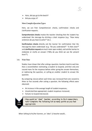 5:
 Hans, did you go to the beach?
 Did you enjoy it?
More ComplexQuestionTypes
Here, we can find: Comprehension checks, confirmation checks and
clarification requests.
Comprehension checks involve the teacher checking that the student has
understood the message by eliciting a short response (e.g. “How many
sentences do you have to write?” etc.).
Confirmation checks directly ask the learner for confirmation that the
message has been understood (e.g. “Do you understand?” “Is that clear?”
and clarificationrequest aremuch more open-ended, and askthe learner to
elaborate or clarify an answer (“Why do you think we use the present
here?”).
1.4. WaitTime
Studies have shown that after asking a question, teachers tend to wait less
than a second before nominating a student to respond, and then only one
second more for the response before either giving the answer themselves,
or rephrasing the question, or calling on another student to answer the
question.
By comparing classes where wait times was increased from one second to
three to five seconds after asking a question, the following effects were
observed:
 An increase in the average length of student responses;
 Unsolicited (but appropriate) student responses increased;
 Failures to respond decreased;
When talking to his/her learners, an ´ideal´ L2 teacher would…
TASK
Done
• How would an ´ideal´ teacher, according to SLA researchers,
talk? Complete the following list as many points as you feel
appropriate:
 