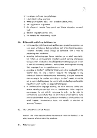 7:
b) I go always to France for my holidays.
c) I don't like traveling by sheep.
d) (Mike speaking to his boss) That's a load of rubbish, mate.
e) She suggested us to go home.
f) Oh, of course! - you're Peter, aren't you? (rising intonation on aren't
you)
g) (Student in pub) Give me a beer.
h) She went to the library to buy a book.
2.2. DifferentViewsOnError AndCorrection
a. In the cognitive code-learning view of languageacquisition,mistakes are
seen as an unfortunate but unavoidable part of the learning process.
Therefore mistakes should always be corrected, with a view to
preventing their recurrence.
b. According to interlanguage theory, mistakes are not at all regrettable,
but rather are an integral and important part of learning a language.
Giving learners feedback on mistakes (and correct language use) is seen
as directly contributing to their L2 development, enabling them to bring
their language closer to target language norms.
c. According to Krashen's his Monitor theory, corrective feedback from the
teacher does not help a learner ´acquire´ the language, it only
contributes to the learner's conscious ´monitoring´ of output. Hence the
main activity of the teacher, according to Krashen's model, should be
not to correct, but to provide the learner with plenty of comprehensible
input from which he/she can acquire the language.
d. In communicative language teaching, the main aim is to convey and
receive meaningful messages – i.e. to communicate. Perfect linguistic
competence. Is not strictly necessary in order to be able to
communicate successfully, thus not all mistakes which learners make
need to be corrected. Rather, correction should focus on those mistakes
which impede communication (use), not merely on mistakes of
´grammar´ (usage).
2.3. TheCorrectiveFeedbackProcess
We will take a look at some of the mechanics of corrective feedback – the
who, how and when of correcting students.
2.4. WhoCorrects?
 
