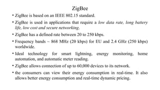 ZigBee
• ZigBee is based on an IEEE 802.15 standard.
• ZigBee is used in applications that require a low data rate, long battery
life, low cost and secure networking.
• ZigBee has a defined rate between 20 to 250 kbps.
• Frequency bands ~ 868 MHz (20 kbps) for EU and 2.4 GHz (250 kbps)
worldwide.
• Ideal technology for smart lightning, energy monitoring, home
automation, and automatic meter reading.
• ZigBee allows connection of up to 60,000 devices to its network.
• the consumers can view their energy consumption in real-time. It also
allows better energy consumption and real-time dynamic pricing.
 