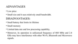 ADVANTAGES
• Low price
• Small size and it uses relatively small bandwidth.
DISADVANTAGES:
• Small battery that limits its lifetime
• Small memory
• Limited data rate and low processing capability.
• Moreover, its operation in unlicensed frequency of 868 MHz and 2.4
GHz may have interference with other Wi-Fi, Bluetooth and Microwave
signals.
 