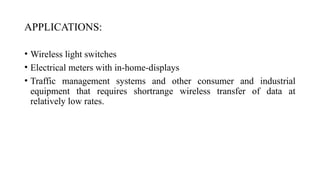 APPLICATIONS:
• Wireless light switches
• Electrical meters with in-home-displays
• Traffic management systems and other consumer and industrial
equipment that requires shortrange wireless transfer of data at
relatively low rates.
 