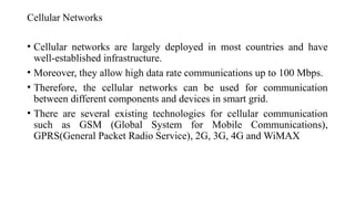 Cellular Networks
• Cellular networks are largely deployed in most countries and have
well-established infrastructure.
• Moreover, they allow high data rate communications up to 100 Mbps.
• Therefore, the cellular networks can be used for communication
between different components and devices in smart grid.
• There are several existing technologies for cellular communication
such as GSM (Global System for Mobile Communications),
GPRS(General Packet Radio Service), 2G, 3G, 4G and WiMAX
 