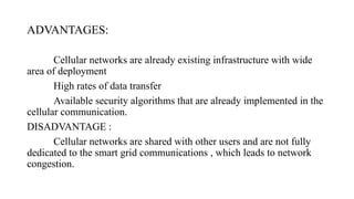 ADVANTAGES:
Cellular networks are already existing infrastructure with wide
area of deployment
High rates of data transfer
Available security algorithms that are already implemented in the
cellular communication.
DISADVANTAGE :
Cellular networks are shared with other users and are not fully
dedicated to the smart grid communications , which leads to network
congestion.
 