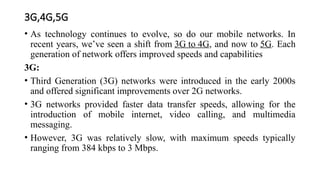 3G,4G,5G
• As technology continues to evolve, so do our mobile networks. In
recent years, we’ve seen a shift from 3G to 4G, and now to 5G. Each
generation of network offers improved speeds and capabilities
3G:
• Third Generation (3G) networks were introduced in the early 2000s
and offered significant improvements over 2G networks.
• 3G networks provided faster data transfer speeds, allowing for the
introduction of mobile internet, video calling, and multimedia
messaging.
• However, 3G was relatively slow, with maximum speeds typically
ranging from 384 kbps to 3 Mbps.
 