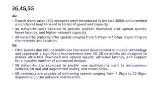 3G,4G,5G
4G:
• Fourth Generation (4G) networks were introduced in the late 2000s and provided
a significant leap forward in terms of speed and capacity.
• 4G networks were created to provide quicker download and upload speeds,
lower latency, and higher network capacity.
• 4G networks typically offer speeds ranging from 5 Mbps to 1 Gbps, depending on
the network and location.
5G:
• Fifth Generation (5G) networks are the latest development in mobile technology
and represent a significant improvement over 4G. 5G networks are designed to
deliver ultra-fast download and upload speeds, ultra-low latency, and support
for a massive number of connected devices.
• 5G networks are expected to enable new applications such as autonomous
vehicles, virtual and augmented reality, and smart cities.
• 5G networks are capable of delivering speeds ranging from 1 Gbps to 20 Gbps,
depending on the network and location.
 