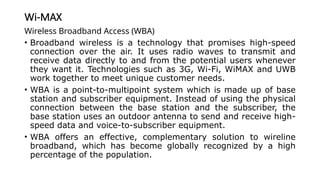 Wi-MAX
Wireless Broadband Access (WBA)
• Broadband wireless is a technology that promises high-speed
connection over the air. It uses radio waves to transmit and
receive data directly to and from the potential users whenever
they want it. Technologies such as 3G, Wi-Fi, WiMAX and UWB
work together to meet unique customer needs.
• WBA is a point-to-multipoint system which is made up of base
station and subscriber equipment. Instead of using the physical
connection between the base station and the subscriber, the
base station uses an outdoor antenna to send and receive high-
speed data and voice-to-subscriber equipment.
• WBA offers an effective, complementary solution to wireline
broadband, which has become globally recognized by a high
percentage of the population.
 
