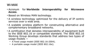 Wi-MAX
• Acronym for Worldwide Interoperability for Microwave
Access.
• Based on Wireless MAN technology.
• A wireless technology optimized for the delivery of IP centric
services over a wide area.
• A scalable wireless platform for constructing alternative and
complementary broadband networks.
• A certification that denotes interoperability of equipment built
to the IEEE 802.16 or compatible standard. The IEEE 802.16
Working Group develops standards that address two types of
usage models −
• A fixed usage model (IEEE 802.16-2004).
• A portable usage model (IEEE 802.16e).
 