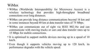WiMax
• WiMax (Worldwide Interoperability for Microwave Access) is a
wireless technology that provides high-throughput broadband
connections over long distances.
• WiMax can provide long distance communications beyond 16 km and
in some instances beyond 48 km at data transfer rates of 75 Mbps.
• WiMax can communicate out of sight via IEEE 802.16e and can
communicate with moving trucks or cars and data transfer rates up to
15 Mbps for mobile connections.
• It is optimised to support mobile devices moving up to a speed of 10
km/h.
• Even though it supports vehicles moving up to 120 km/h, its
performance degrades with the vehicle speed.
 