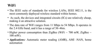 WiFi
• The IEEE suite of standards for wireless LANs, IEEE 802.11, is the
most commonly deployed wireless standard within homes.
• As such, the devices and integrated circuits (ICs) are relatively cheap,
making it an attractive solution.
• The data rate of WiFi ranges from 11 Mbps to 54 Mbps. It operates in
the 2.4 GHz band, and it has a range of 30–46m.
• Higher power consumption than ZigBee (WiFi ~ 700 mW, ZigBee ~
100 mW).
• Applications: Automatic meter reading (AMR), AMI -NAN, home
automation
 