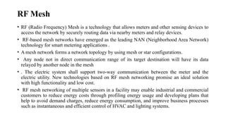 RF Mesh
• RF (Radio Frequency) Mesh is a technology that allows meters and other sensing devices to
access the network by securely routing data via nearby meters and relay devices.
• RF-based mesh networks have emerged as the leading NAN (Neighborhood Area Network)
technology for smart metering applications .
• A mesh network forms a network topology by using mesh or star configurations.
• Any node not in direct communication range of its target destination will have its data
relayed by another node in the mesh
• . The electric system shall support two-way communication between the meter and the
electric utility. New technologies based on RF mesh networking promise an ideal solution
with high functionality and low cost.
• RF mesh networking of multiple sensors in a facility may enable industrial and commercial
customers to reduce energy costs through profiling energy usage and developing plans that
help to avoid demand charges, reduce energy consumption, and improve business processes
such as instantaneous and efficient control of HVAC and lighting systems.
 