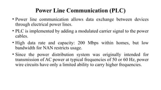 Power Line Communication (PLC)
• Power line communication allows data exchange between devices
through electrical power lines.
• PLC is implemented by adding a modulated carrier signal to the power
cables.
• High data rate and capacity: 200 Mbps within homes, but low
bandwidth for NAN restricts usage.
• Since the power distribution system was originally intended for
transmission of AC power at typical frequencies of 50 or 60 Hz, power
wire circuits have only a limited ability to carry higher frequencies.
 