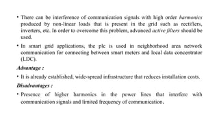 • There can be interference of communication signals with high order harmonics
produced by non-linear loads that is present in the grid such as rectifiers,
inverters, etc. In order to overcome this problem, advanced active filters should be
used.
• In smart grid applications, the plc is used in neighborhood area network
communication for connecting between smart meters and local data concentrator
(LDC).
Advantage :
• It is already established, wide-spread infrastructure that reduces installation costs.
Disadvantages :
• Presence of higher harmonics in the power lines that interfere with
communication signals and limited frequency of communication.
 