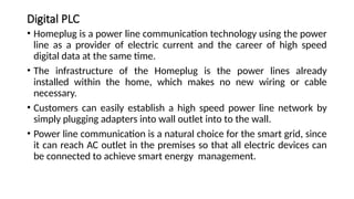 Digital PLC
• Homeplug is a power line communication technology using the power
line as a provider of electric current and the career of high speed
digital data at the same time.
• The infrastructure of the Homeplug is the power lines already
installed within the home, which makes no new wiring or cable
necessary.
• Customers can easily establish a high speed power line network by
simply plugging adapters into wall outlet into to the wall.
• Power line communication is a natural choice for the smart grid, since
it can reach AC outlet in the premises so that all electric devices can
be connected to achieve smart energy management.
 