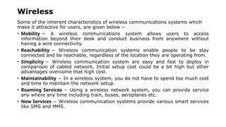 Wireless
Some of the inherent characteristics of wireless communications systems which
make it attractive for users, are given below −
• Mobility − A wireless communications system allows users to access
information beyond their desk and conduct business from anywhere without
having a wire connectivity.
• Reachability − Wireless communication systems enable people to be stay
connected and be reachable, regardless of the location they are operating from.
• Simplicity − Wireless communication system are easy and fast to deploy in
comparison of cabled network. Initial setup cost could be a bit high but other
advantages overcome that high cost.
• Maintainability − In a wireless system, you do not have to spend too much cost
and time to maintain the network setup.
• Roaming Services − Using a wireless network system, you can provide service
any where any time including train, buses, aeroplanes etc.
• New Services − Wireless communication systems provide various smart services
like SMS and MMS.
 