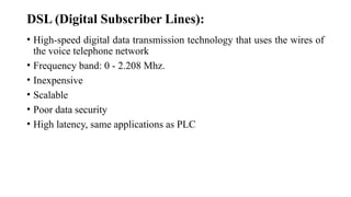 DSL (Digital Subscriber Lines):
• High-speed digital data transmission technology that uses the wires of
the voice telephone network
• Frequency band: 0 - 2.208 Mhz.
• Inexpensive
• Scalable
• Poor data security
• High latency, same applications as PLC
 