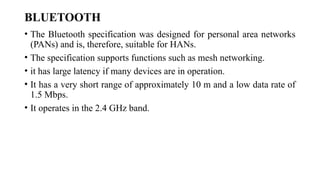 BLUETOOTH
• The Bluetooth specification was designed for personal area networks
(PANs) and is, therefore, suitable for HANs.
• The specification supports functions such as mesh networking.
• it has large latency if many devices are in operation.
• It has a very short range of approximately 10 m and a low data rate of
1.5 Mbps.
• It operates in the 2.4 GHz band.
 