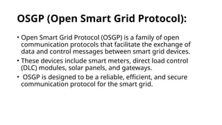 OSGP (Open Smart Grid Protocol):
• Open Smart Grid Protocol (OSGP) is a family of open
communication protocols that facilitate the exchange of
data and control messages between smart grid devices.
• These devices include smart meters, direct load control
(DLC) modules, solar panels, and gateways.
• OSGP is designed to be a reliable, efficient, and secure
communication protocol for the smart grid.
 