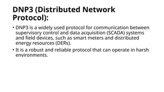 DNP3 (Distributed Network
Protocol):
• DNP3 is a widely used protocol for communication between
supervisory control and data acquisition (SCADA) systems
and field devices, such as smart meters and distributed
energy resources (DERs).
• It is a robust and reliable protocol that can operate in harsh
environments.
 