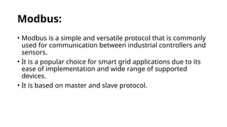 Modbus:
• Modbus is a simple and versatile protocol that is commonly
used for communication between industrial controllers and
sensors.
• It is a popular choice for smart grid applications due to its
ease of implementation and wide range of supported
devices.
• It is based on master and slave protocol.
 