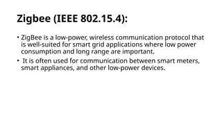 Zigbee (IEEE 802.15.4):
• ZigBee is a low-power, wireless communication protocol that
is well-suited for smart grid applications where low power
consumption and long range are important.
• It is often used for communication between smart meters,
smart appliances, and other low-power devices.
 