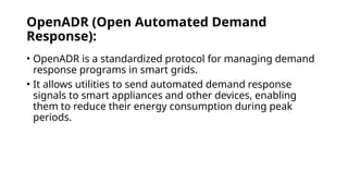 OpenADR (Open Automated Demand
Response):
• OpenADR is a standardized protocol for managing demand
response programs in smart grids.
• It allows utilities to send automated demand response
signals to smart appliances and other devices, enabling
them to reduce their energy consumption during peak
periods.
 