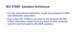 IEC 61850 Substation Architecture
• It is the international information model and protocol for DER
and distribution automation.
• Even when IEC 61850 is not used as the protocol, the IEC
61850 information model forms the basis of other protocols
used for communications with DER systems.
 