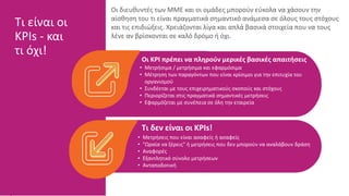 Οι KPI πρέπει να πληρούν μερικές βασικές απαιτήσεις
• Μετρήσιμα / μετρήσιμα και εφαρμόσιμα
• Μέτρηση των παραγόντων που είναι κρίσιμοι για την επιτυχία του
οργανισμού
• Συνδέεται με τους επιχειρηματικούς σκοπούς και στόχους
• Περιορίζεται στις πραγματικά σημαντικές μετρήσεις
• Εφαρμόζεται με συνέπεια σε όλη την εταιρεία
Τι δεν είναι οι KPIs!
• Μετρήσεις που είναι ασαφείς ή ασαφείς
• "Ωραία να ξέρεις" ή μετρήσεις που δεν μπορούν να αναλάβουν δράση
• Αναφορές
• Εξαντλητικό σύνολο μετρήσεων
• Ανταποδοτική
Τι είναι οι
KPIs - και
τι όχι!
Οι διευθυντές των ΜΜΕ και οι ομάδες μπορούν εύκολα να χάσουν την
αίσθηση του τι είναι πραγματικά σημαντικό ανάμεσα σε όλους τους στόχους
και τις επιδιώξεις. Χρειάζονται λίγα και απλά βασικά στοιχεία που να τους
λένε αν βρίσκονται σε καλό δρόμο ή όχι.
 