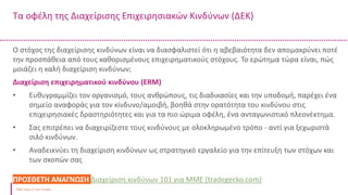 Τα οφέλη της Διαχείρισης Επιχειρησιακών Κινδύνων (ΔΕΚ)
Δείκτης μετρητών
Ταμειακά διαθέσιμα και ισοδύναμα μετρητών /
Βραχυπρόθεσμες υποχρεώσεις
Ο στόχος της διαχείρισης κινδύνων είναι να διασφαλιστεί ότι η αβεβαιότητα δεν απομακρύνει ποτέ
την προσπάθεια από τους καθορισμένους επιχειρηματικούς στόχους. Το ερώτημα τώρα είναι, πώς
μοιάζει η καλή διαχείριση κινδύνων;
Διαχείριση επιχειρηματικού κινδύνου (ERM)
• Ευθυγραμμίζει τον οργανισμό, τους ανθρώπους, τις διαδικασίες και την υποδομή, παρέχει ένα
σημείο αναφοράς για τον κίνδυνο/αμοιβή, βοηθά στην ορατότητα του κινδύνου στις
επιχειρησιακές δραστηριότητες και για τα πιο ώριμα οφέλη, ένα ανταγωνιστικό πλεονέκτημα.
• Σας επιτρέπει να διαχειρίζεστε τους κινδύνους με ολοκληρωμένο τρόπο - αντί για ξεχωριστά
σιλό κινδύνων.
• Αναδεικνύει τη διαχείριση κινδύνων ως στρατηγικό εργαλείο για την επίτευξη των στόχων και
των σκοπών σας
ΠΡΟΣΘΕΤΗ ΑΝΑΓΝΩΣΗ Διαχείριση κινδύνων 101 για ΜΜΕ (tradegecko.com)
 