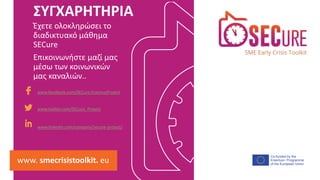 Co-funded by the
Erasmus+ Programme
of the European Union
www.facebook.com/SECure.ErasmusProject
www.twitter.com/SECure_Project
www.linkedin.com/company/secure-project/
www. smecrisistoolkit. eu
Έχετε ολοκληρώσει το
διαδικτυακό μάθημα
SECure
Επικοινωνήστε μαζί μας
μέσω των κοινωνικών
μας καναλιών..
ΣΥΓΧΑΡΗΤΗΡΙΑ
 