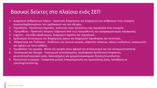 1. Διαχείριση ανθρώπινων πόρων - πρακτικές διαχείρισης και διαχείριση των ανθρώπων στην εταιρεία,
συμπεριλαμβανομένου του σχεδιασμού και του ελέγχου.
2. Τεχνολογία - Προϊόντα/υπηρεσίες, ανάπτυξη νέων προϊόντων και τεχνολογία στην εταιρεία.
3. Προμήθειες - Πρακτικές αγορών, εξάρτηση από τους προμηθευτές και προγραμματισμός παραγωγής.
4. Logistics - αλυσίδα εφοδιασμού, διαχείριση logistics και τεχνολογία.
5. Σχεδιασμός λειτουργιών και διαχείρισης έργων και διαχείριση τεχνολογίας και ποιότητας.
6. Μάρκετινγκ και Πωλήσεις - Αναλύσεις και έρευνα αγοράς, εξάρτηση πελατών, τάσεις πωλήσεων, επικοινωνία
και σχέσεις με τους πελάτες.
7. Περιβάλλον της αγοράς - Φύση της αγοράς όσον αφορά τον ανταγωνισμό και την ανταγωνιστικότητα.
8. Οικονομικά και έλεγχος - Οικονομικά αποτελέσματα, κερδοφορία προϊόντων/υπηρεσιών,
ρευστότητα/ταμειακές ροές, δάνεια/χρέος και χρηματοοικονομικοί δείκτες/συντελεστές.
9. Προσωπική ευημερία - Ισορροπία μεταξύ επαγγελματικής και προσωπικής ζωής, πρόσβαση σε
coaching/mentoring.
Βασικοί δείκτες στο πλαίσιο ενός ΣΕΠ
 