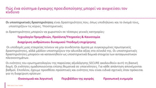 Πώς ένα σύστημα έγκαιρης προειδοποίησης μπορεί να ανιχνεύσει τον
κίνδυνο
Δείκτης μετρητών
Ταμειακά διαθέσιμα και ισοδύναμα μετρητών /
Βραχυπρόθεσμες υποχρεώσεις
Οι υποστηρικτικές δραστηριότητες είναι δραστηριότητες που, όπως υποδηλώνει και το όνομά τους,
υποστηρίζουν τις κύριες. Υποστηρικτικές
οι δραστηριότητες μπορούν να χωριστούν σε τέσσερις γενικές κατηγορίες:
Τεχνολογία Προμηθειών, Προϊόντα/Υπηρεσίες & Καινοτομία
Διαχείριση ανθρώπινου δυναμικού Υποδομή επιχείρησης
Οι υποδομές μιας εταιρείας τείνουν να μην συνδέονται άμεσα με συγκεκριμένες πρωτογενείς
δραστηριότητες, αλλά μάλλον υποστηρίζουν την αλυσίδα αξίας στο σύνολό της. Οι υποστηρικτικές
δραστηριότητες μπορούν να κατανοηθούν ως υποστηρικτικά δομικά στοιχεία των ανταγωνιστικών
πλεονεκτημάτων.
Οι ενότητες του ερωτηματολογίου της παρούσας αξιολόγησης SECURE ακολουθούν αυτή τη βασική
δομή. Οι ενότητες ομαδοποιούνται επίσης θεματικά σε υποενότητες. Για κάθε απάντηση απονέμονται
βαθμοί. Επιπλέον, έχουμε προσθέσει προοπτικές και ενότητες που είναι ειδικά σχετικές όταν πρόκειται
για τη διαχείριση κρίσεων:
Οικονομικά και λογιστική Περιβάλλον της αγοράς Προσωπική ευημερία
 