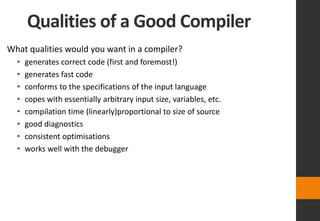 Qualities of a Good Compiler
What qualities would you want in a compiler?
• generates correct code (first and foremost!)
• generates fast code
• conforms to the specifications of the input language
• copes with essentially arbitrary input size, variables, etc.
• compilation time (linearly)proportional to size of source
• good diagnostics
• consistent optimisations
• works well with the debugger
 