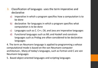 3. Classification of languages uses the term imperative and
declarative
a) imperative in which a program specifies how a computation is to
be done
b) declarative for languages in which a program specifies what
computation is to be done
c) Languages such as C. C++, C#, and Java are imperative languages
d) Functional languages such as ML and Haskell and constrain
languages such as Prolog are often considered to be declarative
languages
4. The term on Neumann language is applied to programming a whose
computational mode is based on the von Neumann computer
architecture , Many of today's languages, such as Fortran and C are von
Neumann languages
5. Based object oriented languages and scripting languages
 