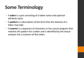 Some Terminology
• A token is a pair consisting of a token name and optional
attribute value
• A pattern is a description of the form that the lexemes of a
token may take
• A Lexeme is a sequence of characters in the source program that
matches the pattern for a token and is identified by the lexical
analyser has a instance of that token
 