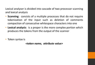 Lexical analyser is divided into cascade of two processor scanning
and lexical analysis
• Scanning: consists of a multiple processes that do not require
tokenization of the input such as deletion of comments
compaction of consecutive whitespace characters into one
• Lexical analysis: is a proper is the more complex portion which
produces the tokens from the output of the scanner
• Token syntax is
<token name, attribute value>
 