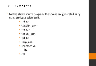 Ex: E = M * C ** 2
• For the above source program, the tokens are generated as by
using attribute value itself.
• <id, E>
• < assign_op>
• <id, M>
• < multi_op>
• <id, C>
• <exp_op>
• <number, 2>
Or
• <2>
 