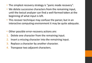 • The simplest recovery strategy is "panic mode recovery”.
• We delete successive characters from the remaining input,
until the lexical analyzer can find a well-formed token at the
beginning of what input is left.
• This recover technique may confuse the parser, but in an
interactive computing environment it may be quite adequate.
• Other possible error-recovery actions are:
1. Delete one character from the remaining input.
2. Insert a missing character into the remaining input.
3. Replace a character by another character.
4. Transpose two adjacent characters.
 
