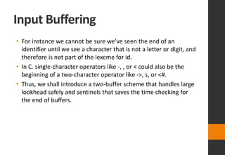 Input Buffering
• For instance we cannot be sure we've seen the end of an
identifier until we see a character that is not a letter or digit, and
therefore is not part of the lexeme for id.
• In C. single-character operators like -, , or < could also be the
beginning of a two-character operator like ->, s, or <#.
• Thus, we shall introduce a two-buffer scheme that handles large
lookhead safely and sentinels that saves the time checking for
the end of buffers.
 